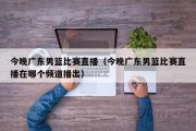 今晚广东男篮比赛直播（今晚广东男篮比赛直播在哪个频道播出）